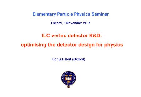 Elementary Particle Physics Seminar, Oxford, 6 th November 2007Sonja Hillert (Oxford) p. 0 ILC vertex detector R&D: optimising the detector design for.