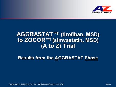 Slide 1 AGGRASTAT ™ † (tirofiban, MSD) to ZOCOR ™ † (simvastatin, MSD) (A to Z) Trial Results from the AGGRASTAT Phase † Trademarks of Merck & Co., Inc.,