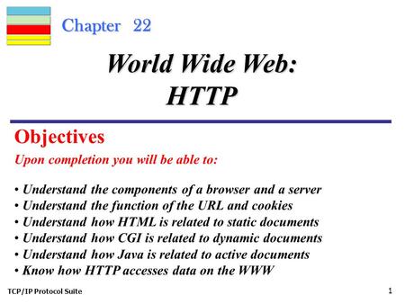 TCP/IP Protocol Suite 1 Chapter 22 Upon completion you will be able to: World Wide Web: HTTP Understand the components of a browser and a server Understand.