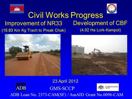 Civil Works Progress ADB Loan No. 2373-CAM(SF) / AusAID Grant No.0096-CAM 23 April 2012 GMS-SCCP Improvement of NR33 (15.83 Km Kg Trach to Preak Chak)