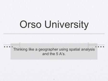 Orso University Thinking like a geographer using spatial analysis and the 5 A’s. 1.