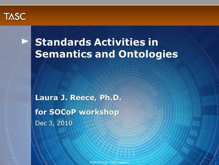 © 2010 TASC, Inc. | TASC Proprietary Laura J. Reece, Ph.D. for SOCoP workshop Dec 3, 2010 Standards Activities in Semantics and Ontologies.
