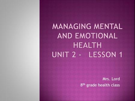 Mrs. Lord 8 th grade health class. This unit will help you learn how people experience and cope with emotions. We will discuss the effects of physical.