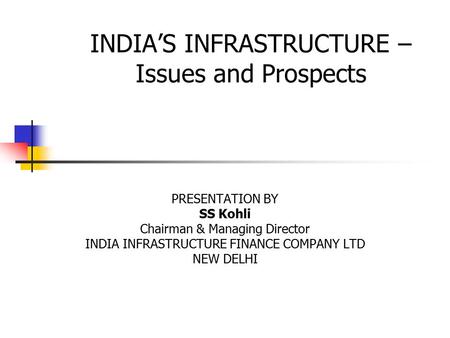 INDIA’S INFRASTRUCTURE – Issues and Prospects PRESENTATION BY SS Kohli Chairman & Managing Director INDIA INFRASTRUCTURE FINANCE COMPANY LTD NEW DELHI.