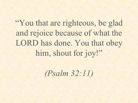 “You that are righteous, be glad and rejoice because of what the LORD has done. You that obey him, shout for joy!” (Psalm 32:11)