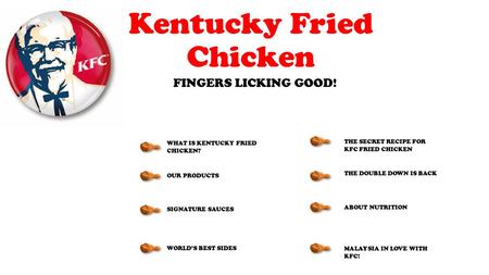 Kentucky Fried Chicken FINGERS LICKING GOOD! WHAT IS KENTUCKY FRIED CHICKEN? OUR PRODUCTS SIGNATURE SAUCES WORLD’S BEST SIDES THE SECRET RECIPE FOR KFC.