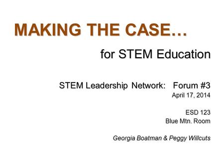 MAKING THE CASE… for STEM Education STEM Leadership Network: Forum #3 April 17, 2014 ESD 123 Blue Mtn. Room Georgia Boatman & Peggy Willcuts.