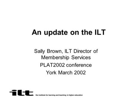 An update on the ILT Sally Brown, ILT Director of Membership Services PLAT2002 conference York March 2002.