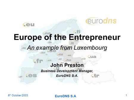 8 th October 2003 EuroDNS S.A. 1 Europe of the Entrepreneur An example from Luxembourg John Preston Business Development Manager, EuroDNS S.A.