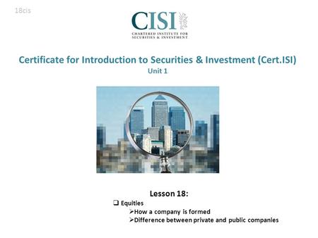 Certificate for Introduction to Securities & Investment (Cert.ISI) Unit 1 Lesson 18:  Equities  How a company is formed  Difference between private.