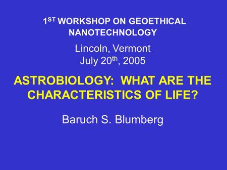 1 ST WORKSHOP ON GEOETHICAL NANOTECHNOLOGY Lincoln, Vermont July 20 th, 2005 ASTROBIOLOGY: WHAT ARE THE CHARACTERISTICS OF LIFE? Baruch S. Blumberg.