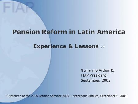 Pension Reform in Latin America Experience & Lessons (*) Guillermo Arthur E. FIAP President September, 2005 * Presented at the 2005 Pension Seminar 2005.