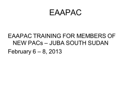 EAAPAC EAAPAC TRAINING FOR MEMBERS OF NEW PACs – JUBA SOUTH SUDAN February 6 – 8, 2013.