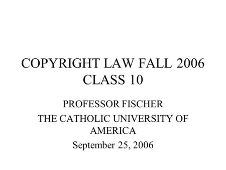 COPYRIGHT LAW FALL 2006 CLASS 10 PROFESSOR FISCHER THE CATHOLIC UNIVERSITY OF AMERICA September 25, 2006.