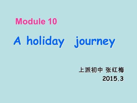 Module 10 A holiday journey 上派初中 张红梅 2015.3 A holiday journey 上派初中 张红梅 2015.3.
