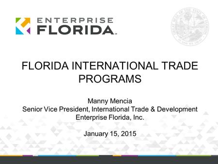 FLORIDA INTERNATIONAL TRADE PROGRAMS Manny Mencia Senior Vice President, International Trade & Development Enterprise Florida, Inc. January 15, 2015.