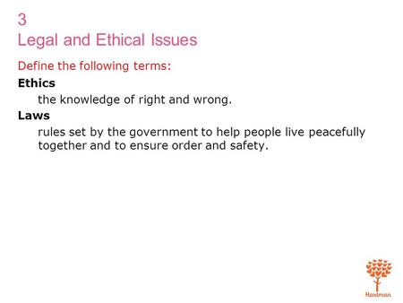 3 Legal and Ethical Issues Define the following terms: Ethics the knowledge of right and wrong. Laws rules set by the government to help people live peacefully.