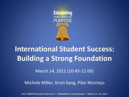 2011 NASPA Annual Conference  Philadelphia, Pennsylvania  March 12–16, 2011 International Student Success: Building a Strong Foundation March 14, 2011.