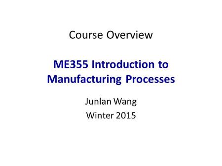 Course Overview ME355 Introduction to Manufacturing Processes Junlan Wang Winter 2015 1.