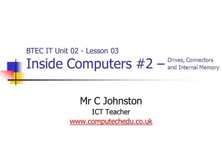 Mr C Johnston ICT Teacher www.computechedu.co.uk BTEC IT Unit 02 - Lesson 03 Inside Computers #2 – Drives, Connectors and Internal Memory.