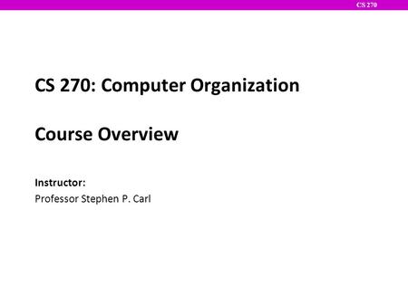 CS 270 CS 270: Computer Organization Course Overview Instructor: Professor Stephen P. Carl.