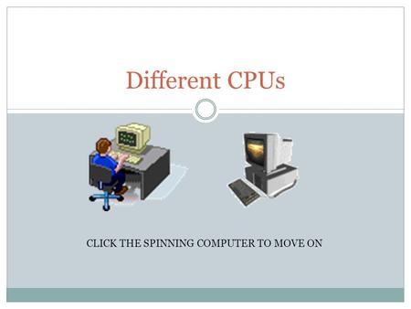 Different CPUs CLICK THE SPINNING COMPUTER TO MOVE ON.