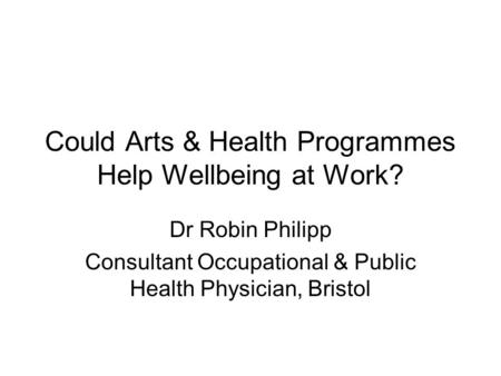 Could Arts & Health Programmes Help Wellbeing at Work? Dr Robin Philipp Consultant Occupational & Public Health Physician, Bristol.