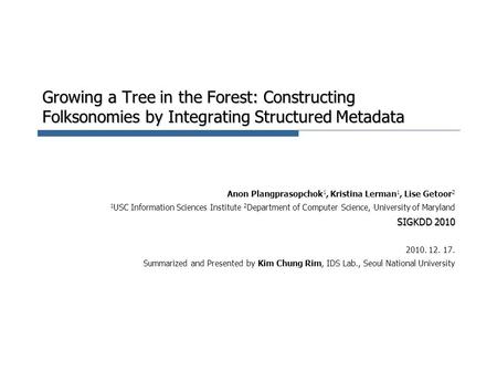 Growing a Tree in the Forest: Constructing Folksonomies by Integrating Structured Metadata Anon Plangprasopchok 1, Kristina Lerman 1, Lise Getoor 2 1 USC.