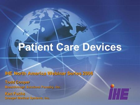 Patient Care Devices IHE North America Webinar Series 2008 Todd Cooper Breakthrough Solutions Foundry, Inc. Ken Fuchs Draeger Medical Systems, Inc.