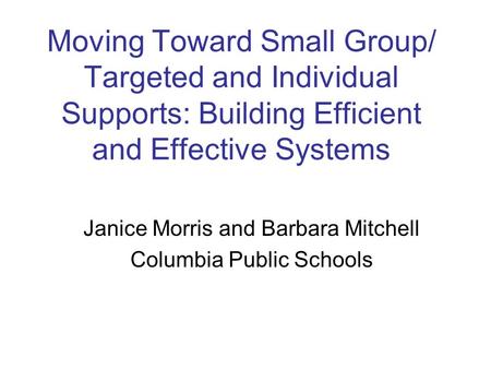 Moving Toward Small Group/ Targeted and Individual Supports: Building Efficient and Effective Systems Janice Morris and Barbara Mitchell Columbia Public.