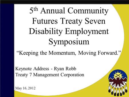 5 th Annual Community Futures Treaty Seven Disability Employment Symposium “Keeping the Momentum, Moving Forward.” May 16, 2012 Keynote Address - Ryan.
