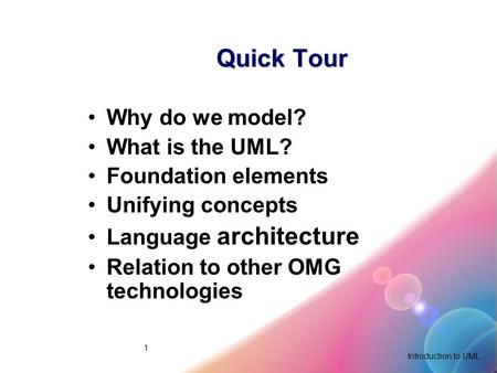 Introduction to UML 1 Quick Tour Why do we model? What is the UML? Foundation elements Unifying concepts Language architecture Relation to other OMG technologies.