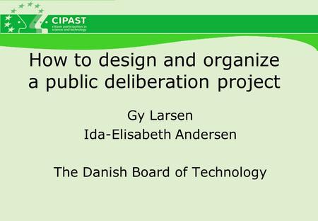 How to design and organize a public deliberation project Gy Larsen Ida-Elisabeth Andersen The Danish Board of Technology.