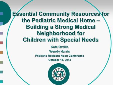 Essential Community Resources for the Pediatric Medical Home – Building a Strong Medical Neighborhood for Children with Special Needs Kate Orville Wendy.