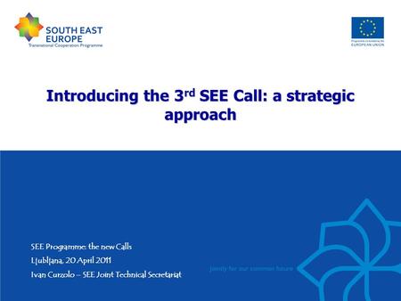 Introducing the 3 rd SEE Call: a strategic approach SEE Programme: the new Calls Ljubljana, 20 April 2011 Ivan Curzolo – SEE Joint Technical Secretariat.