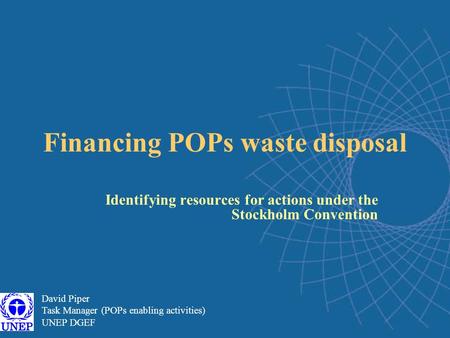 Financing POPs waste disposal Identifying resources for actions under the Stockholm Convention David Piper Task Manager (POPs enabling activities) UNEP.