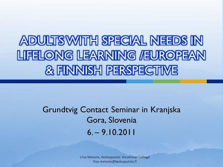 Grundtvig Contact Seminar in Kranjska Gora, Slovenia 6. – 9.10.2011 Liisa Metsola, Keskuspuisto Vocational College