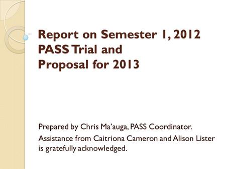 Report on Semester 1, 2012 PASS Trial and Proposal for 2013 Prepared by Chris Ma’auga, PASS Coordinator. Assistance from Caitriona Cameron and Alison Lister.
