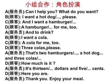 小组合作：角色扮演 A( 服务员 ):Can I help you? What do you want? B( 顾客 ): I want a hot dog/..., please. C( 顾客 ): And I want a hamburger/... D( 顾客 ):A hamburger/...