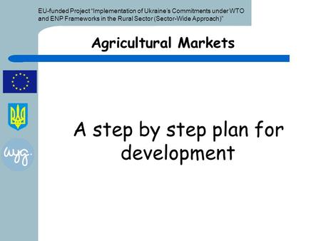 EU-funded Project “Implementation of Ukraine’s Commitments under WTO and ENP Frameworks in the Rural Sector (Sector-Wide Approach)” A step by step plan.