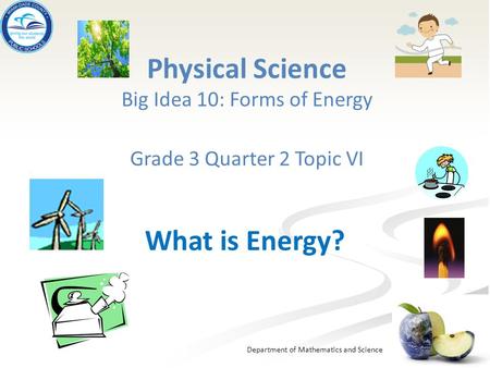 Department of Mathematics and Science Physical Science Big Idea 10: Forms of Energy Grade 3 Quarter 2 Topic VI What is Energy?