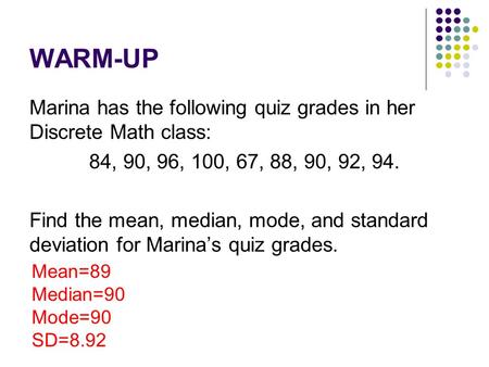 WARM-UP Marina has the following quiz grades in her Discrete Math class: 84, 90, 96, 100, 67, 88, 90, 92, 94. Find the mean, median, mode, and standard.