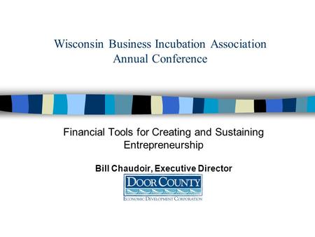 Wisconsin Business Incubation Association Annual Conference Financial Tools for Creating and Sustaining Entrepreneurship Bill Chaudoir, Executive Director.