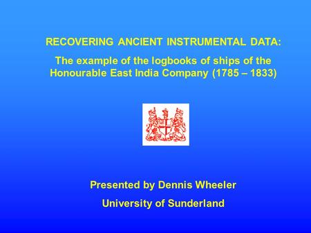 RECOVERING ANCIENT INSTRUMENTAL DATA: The example of the logbooks of ships of the Honourable East India Company (1785 – 1833) Presented by Dennis Wheeler.