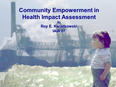 Community Empowerment in Health Impact Assessment By Roy E. Kwiatkowski IAIA’07.