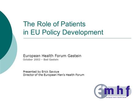The Role of Patients in EU Policy Development European Health Forum Gastein October 2003 – Bad Gastein Presented by Erick Savoye Director of the European.