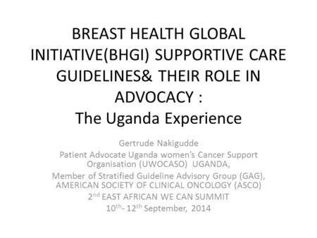 BREAST HEALTH GLOBAL INITIATIVE(BHGI) SUPPORTIVE CARE GUIDELINES& THEIR ROLE IN ADVOCACY : The Uganda Experience Gertrude Nakigudde Patient Advocate Uganda.