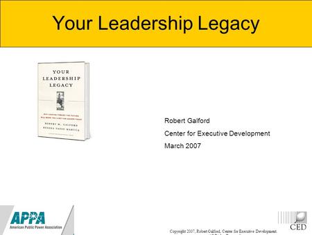 Copyright 2007, Robert Galford, Center for Executive Development. All Rights Reserved Your Leadership Legacy Robert Galford Center for Executive Development.