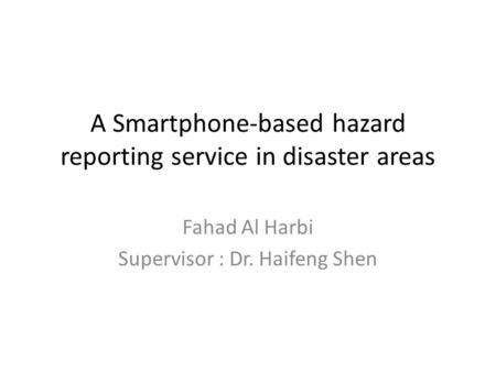 A Smartphone-based hazard reporting service in disaster areas Fahad Al Harbi Supervisor : Dr. Haifeng Shen.
