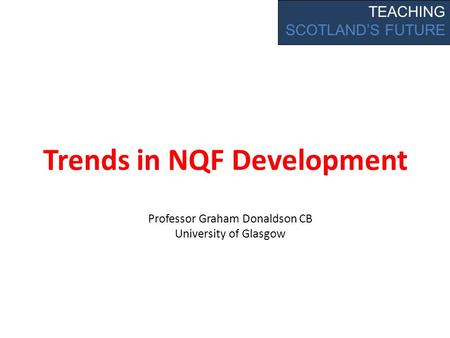 Trends in NQF Development TEACHING SCOTLAND’S FUTURE Professor Graham Donaldson CB University of Glasgow.